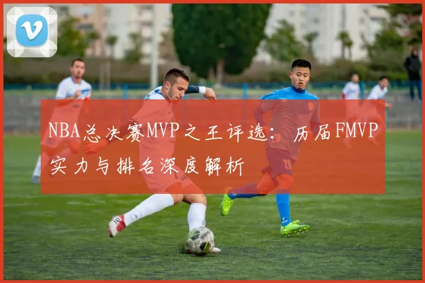 NBA总决赛MVP之王评选：历届FMVP实力与排名深度解析