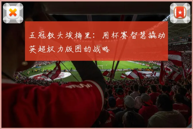 五冠教头埃梅里：用杯赛智慧撬动英超权力版图的战略