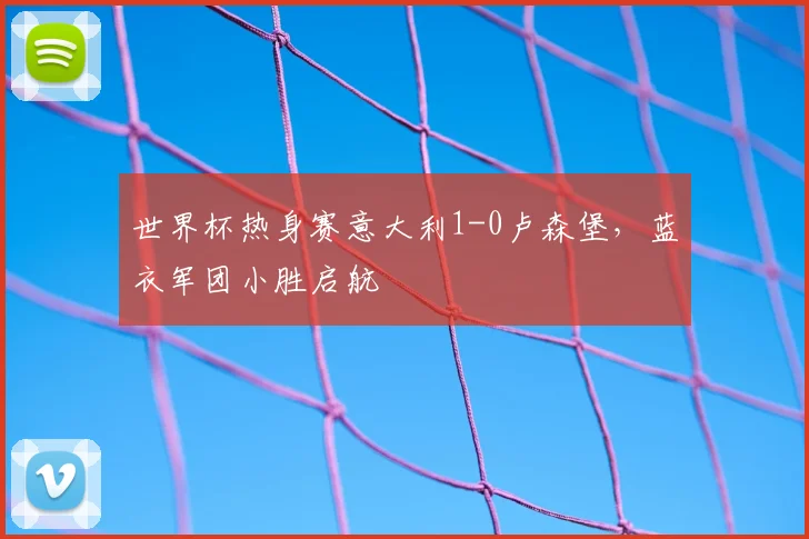 世界杯热身赛意大利1-0卢森堡，蓝衣军团小胜启航