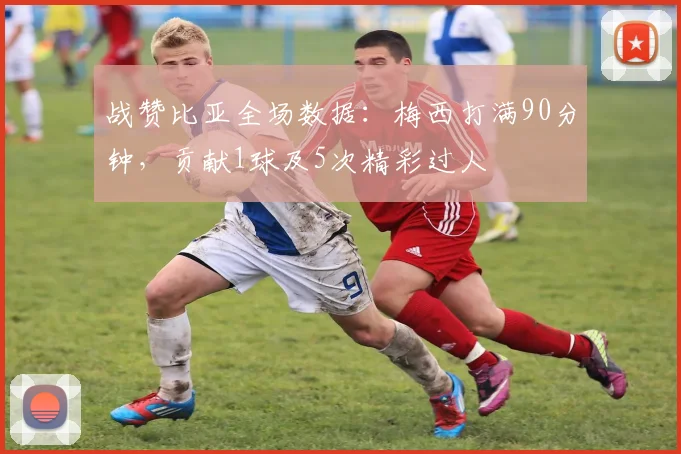 战赞比亚全场数据：梅西打满90分钟，贡献1球及5次精彩过人