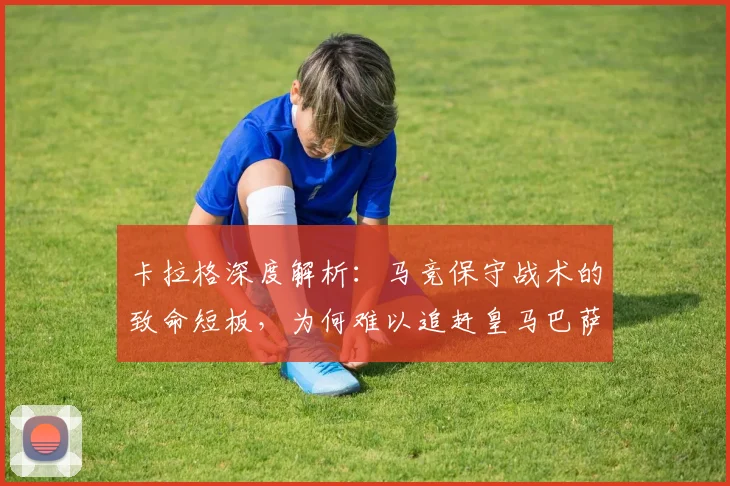 卡拉格深度解析：马竞保守战术的致命短板，为何难以追赶皇马巴萨？