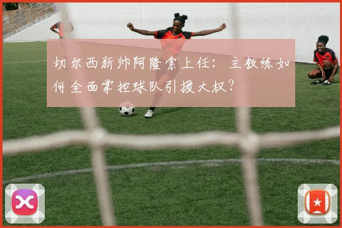 切尔西新帅阿隆索上任：主教练如何全面掌控球队引援大权？