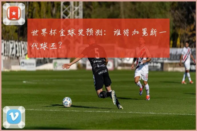 世界杯金球奖预测：谁将加冕新一代球王？