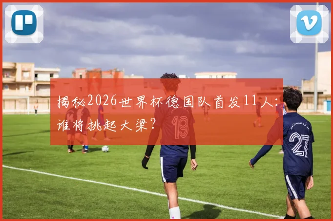 揭秘2026世界杯德国队首发11人：谁将挑起大梁？