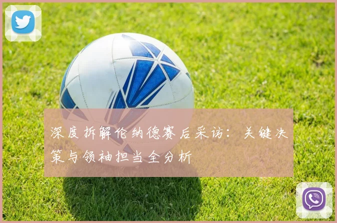 深度拆解伦纳德赛后采访：关键决策与领袖担当全分析